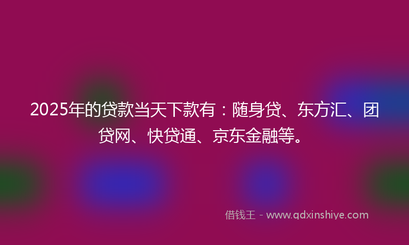 2025年的贷款当天下款有：随身贷、东方汇、团贷网、快贷通、京东金融等。