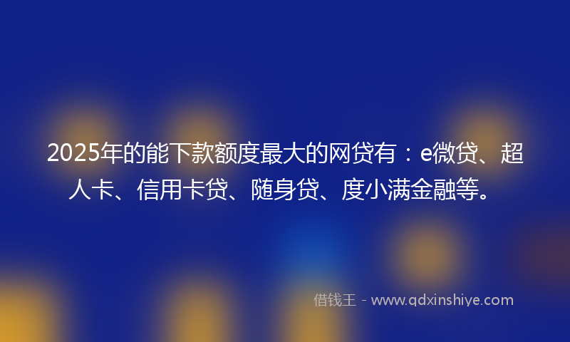 2025年的能下款额度最大的网贷有：e微贷、超人卡、信用卡贷、随身贷、度小满金融等。