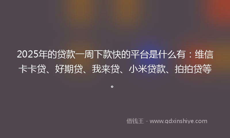 2025年的贷款一周下款快的平台是什么有：维信卡卡贷、好期贷、我来贷、小米贷款、拍拍贷等。