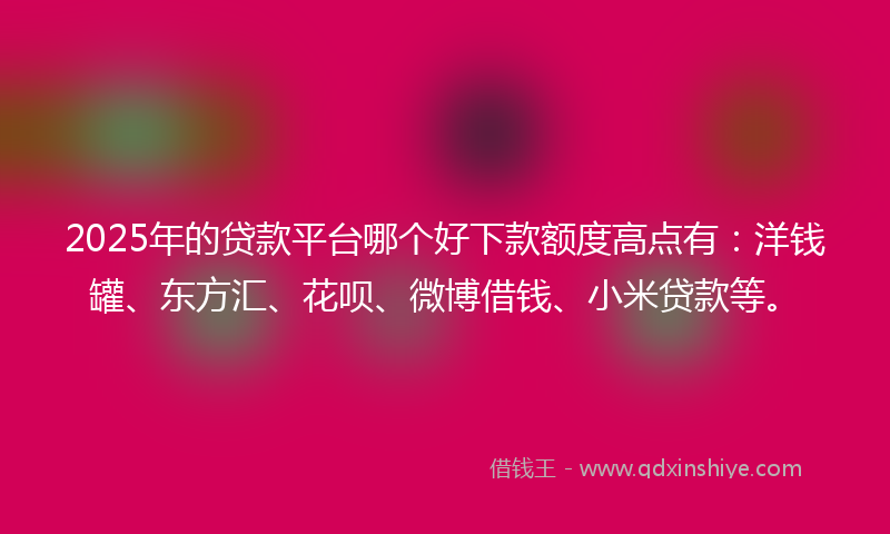2025年的贷款平台哪个好下款额度高点有：洋钱罐、东方汇、花呗、微博借钱、小米贷款等。