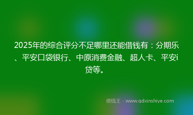 2025年的综合评分不足哪里还能借钱有：分期乐、平安口袋银行、中原消费金融、超人卡、平安i贷等。
