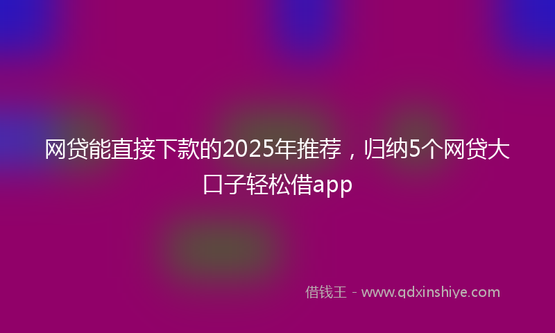 网贷能直接下款的2025年推荐，归纳5个网贷大口子轻松借app