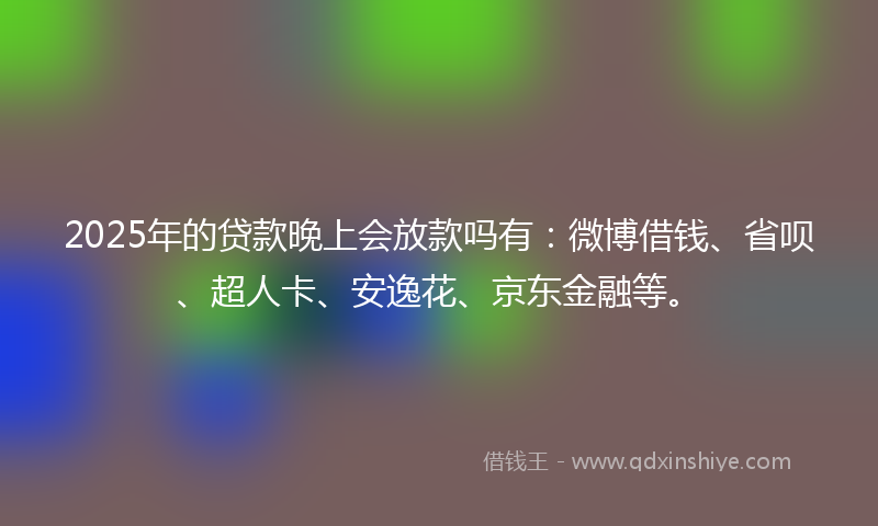 2025年的贷款晚上会放款吗有：微博借钱、省呗、超人卡、安逸花、京东金融等。