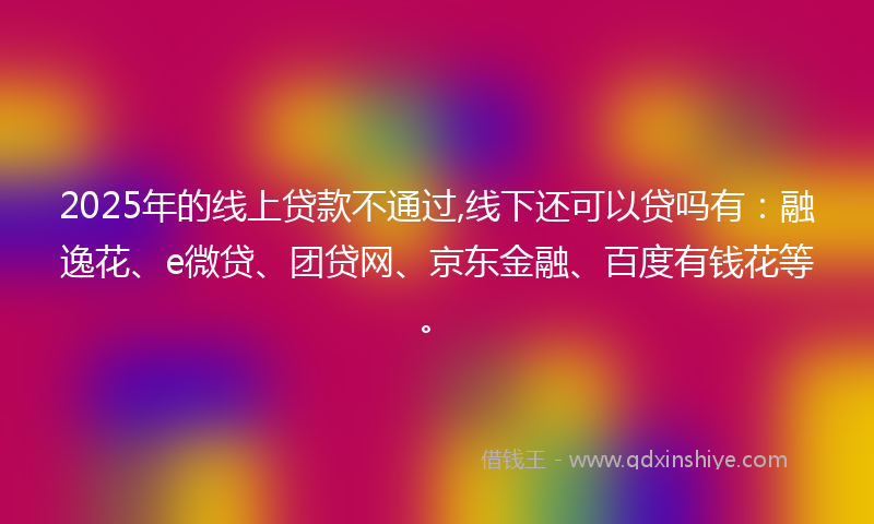2025年的线上贷款不通过,线下还可以贷吗有：融逸花、e微贷、团贷网、京东金融、百度有钱花等。