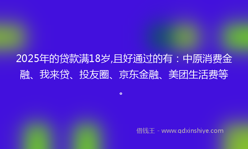 2025年的贷款满18岁,且好通过的有：中原消费金融、我来贷、投友圈、京东金融、美团生活费等。