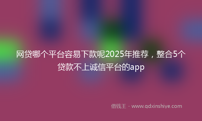 网贷哪个平台容易下款呢2025年推荐，整合5个贷款不上诚信平台的app