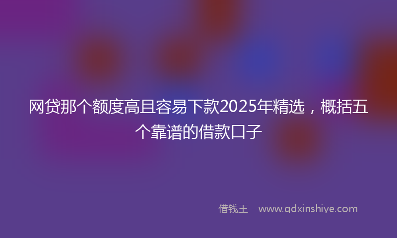 网贷那个额度高且容易下款2025年精选，概括五个靠谱的借款口子
