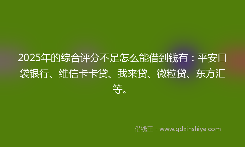 2025年的综合评分不足怎么能借到钱有：平安口袋银行、维信卡卡贷、我来贷、微粒贷、东方汇等。