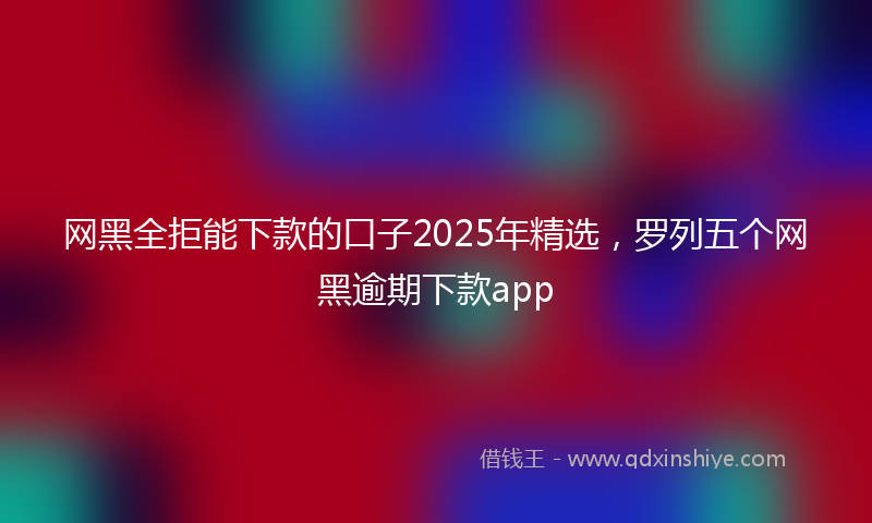 网黑全拒能下款的口子2025年精选，罗列五个网黑逾期下款app