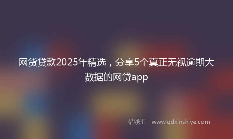 网货贷款2025年精选，分享5个真正无视逾期大数据的网贷app