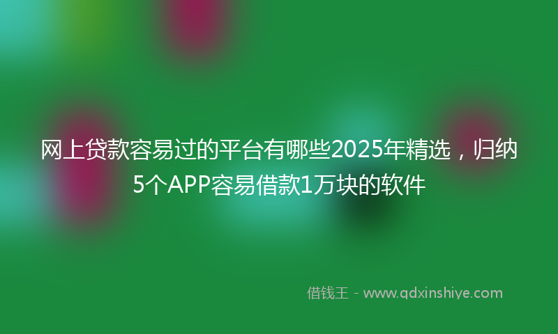 网上贷款容易过的平台有哪些2025年精选，归纳5个APP容易借款1万块的软件