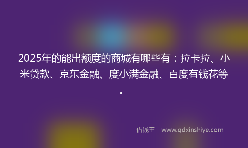 2025年的能出额度的商城有哪些有：拉卡拉、小米贷款、京东金融、度小满金融、百度有钱花等。
