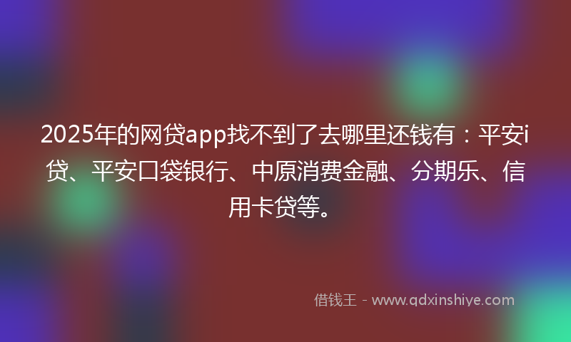 2025年的网贷app找不到了去哪里还钱有：平安i贷、平安口袋银行、中原消费金融、分期乐、信用卡贷等。