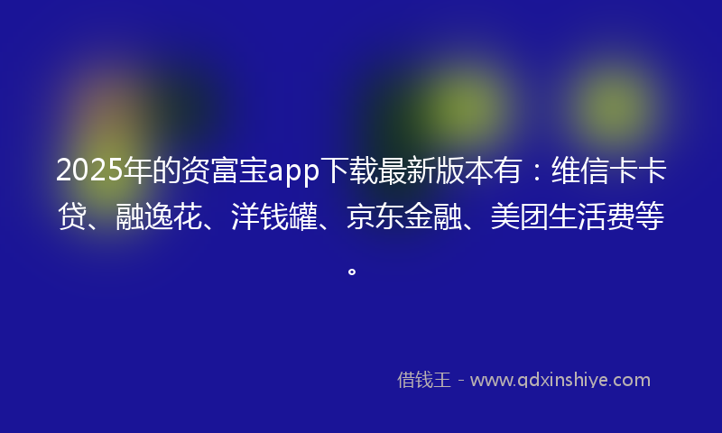 2025年的资富宝app下载最新版本有：维信卡卡贷、融逸花、洋钱罐、京东金融、美团生活费等。