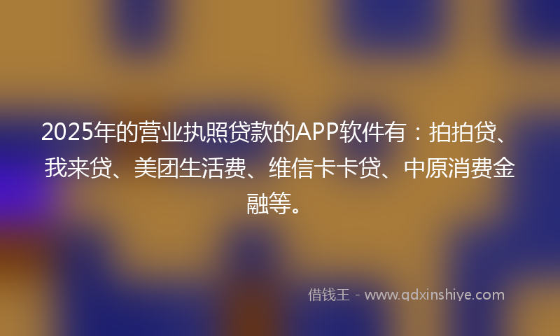 2025年的营业执照贷款的APP软件有：拍拍贷、我来贷、美团生活费、维信卡卡贷、中原消费金融等。