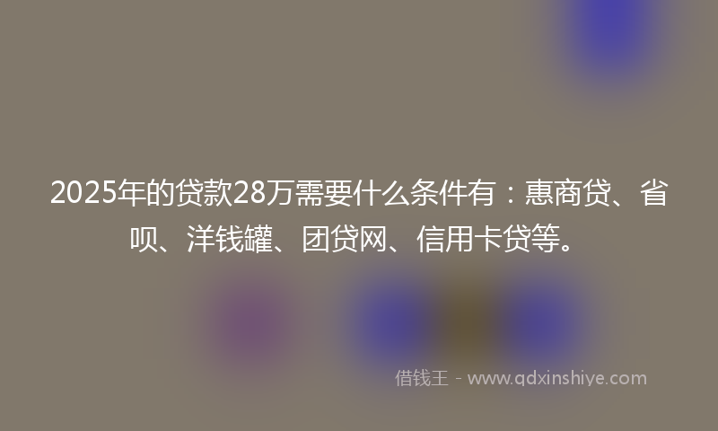 2025年的贷款28万需要什么条件有：惠商贷、省呗、洋钱罐、团贷网、信用卡贷等。