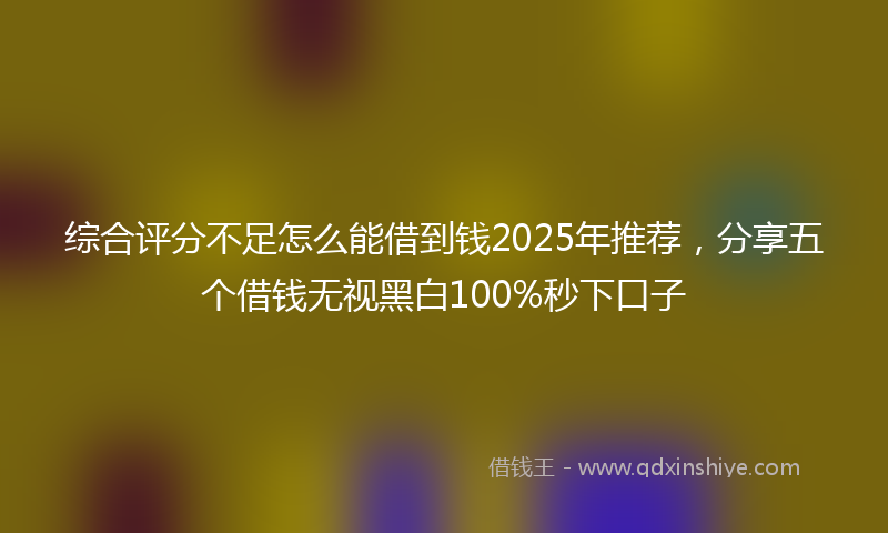 综合评分不足怎么能借到钱2025年推荐，分享五个借钱无视黑白100%秒下口子