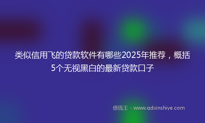 类似信用飞的贷款软件有哪些2025年推荐，概括5个无视黑白的最新贷款口子