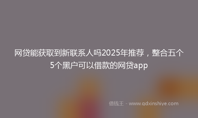 网贷能获取到新联系人吗2025年推荐，整合五个5个黑户可以借款的网贷app