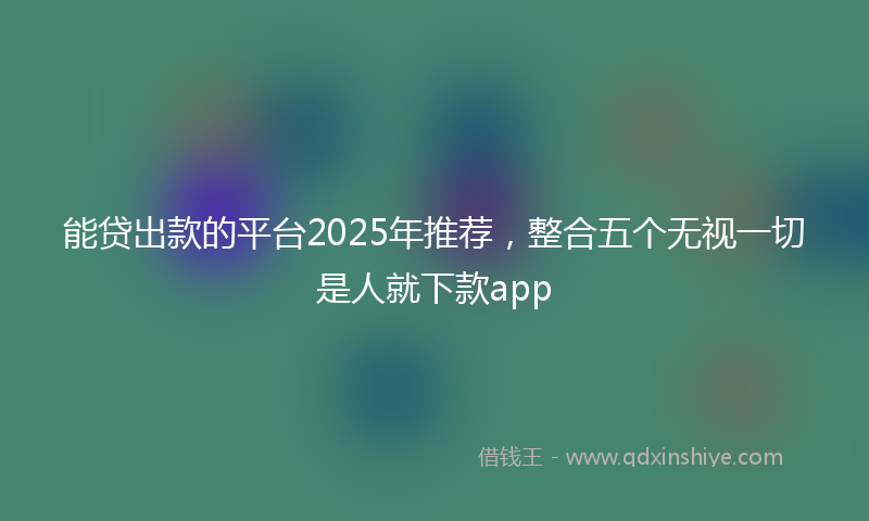 能贷出款的平台2025年推荐，整合五个无视一切是人就下款app