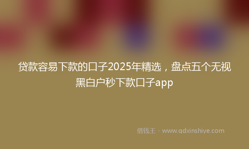 贷款容易下款的口子2025年精选，盘点五个无视黑白户秒下款口子app