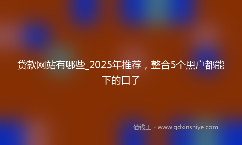 贷款网站有哪些_2025年推荐，整合5个黑户都能下的口子