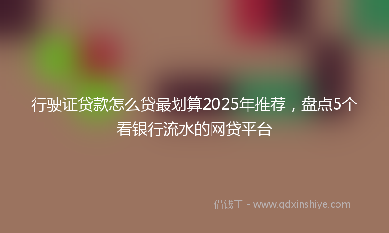 行驶证贷款怎么贷最划算2025年推荐，盘点5个看银行流水的网贷平台