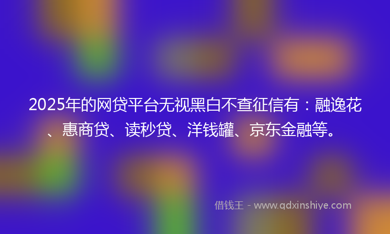 2025年的网贷平台无视黑白不查征信有:融逸花、惠商贷、读秒贷、洋钱罐、京东金融等。