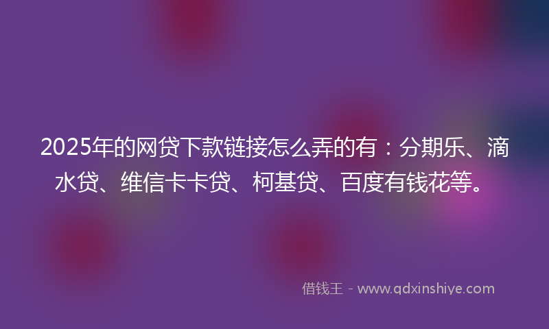 2025年的网贷下款链接怎么弄的有：分期乐、滴水贷、维信卡卡贷、柯基贷、百度有钱花等。