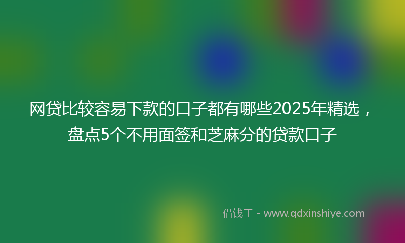 网贷比较容易下款的口子都有哪些2025年精选，盘点5个不用面签和芝麻分的贷款口子