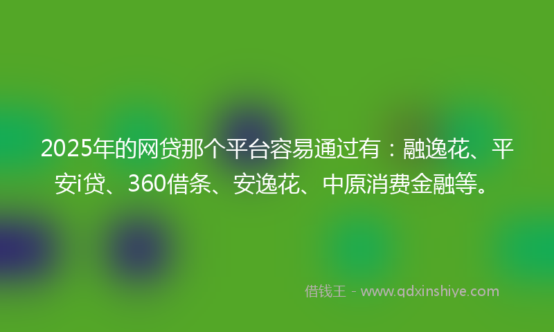 2025年的网贷那个平台容易通过有：融逸花、平安i贷、360借条、安逸花、中原消费金融等。