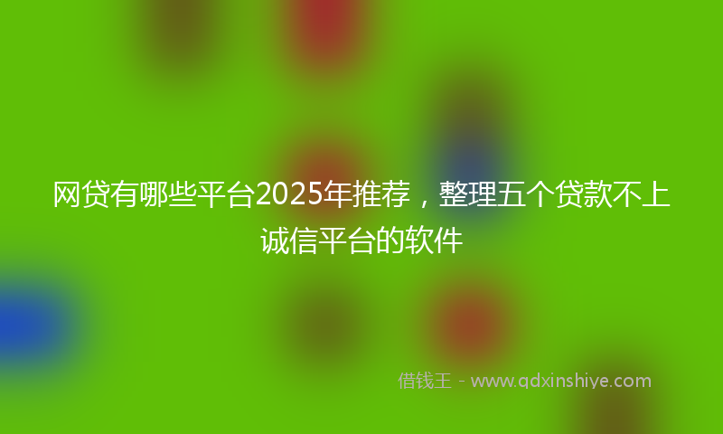 网贷有哪些平台2025年推荐，整理五个贷款不上诚信平台的软件