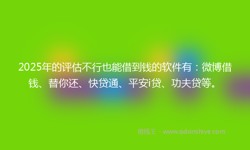 2025年的评估不行也能借到钱的软件有：微博借钱、替你还、快贷通、平安i贷、功夫贷等。