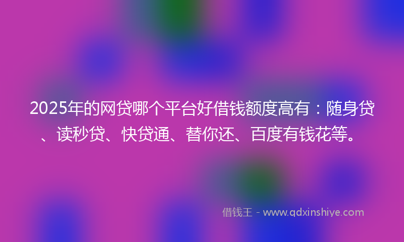 2025年的网贷哪个平台好借钱额度高有：随身贷、读秒贷、快贷通、替你还、百度有钱花等。