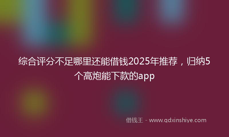 综合评分不足哪里还能借钱2025年推荐，归纳5个高炮能下款的app
