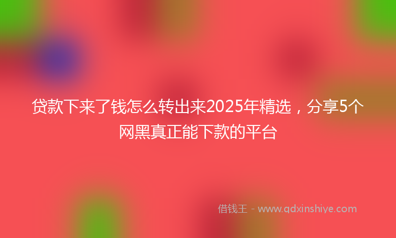 贷款下来了钱怎么转出来2025年精选，分享5个网黑真正能下款的平台