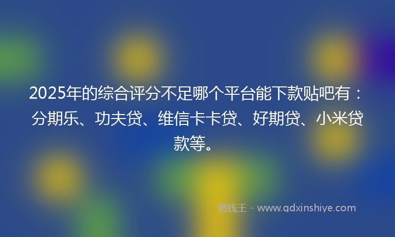 2025年的综合评分不足哪个平台能下款贴吧有：分期乐、功夫贷、维信卡卡贷、好期贷、小米贷款等。
