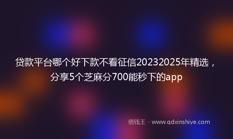 贷款平台哪个好下款不看征信20232025年精选，分享5个芝麻分700能秒下的app