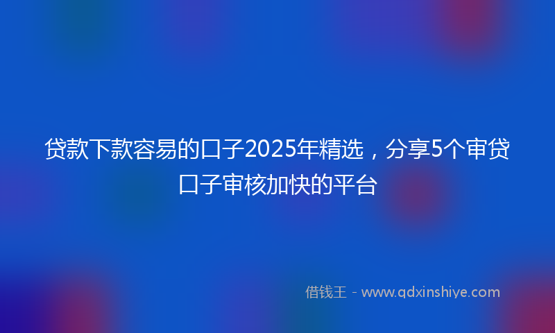 贷款下款容易的口子2025年精选，分享5个审贷口子审核加快的平台