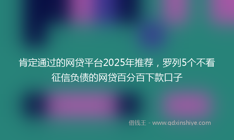肯定通过的网贷平台2025年推荐，罗列5个不看征信负债的网贷百分百下款口子