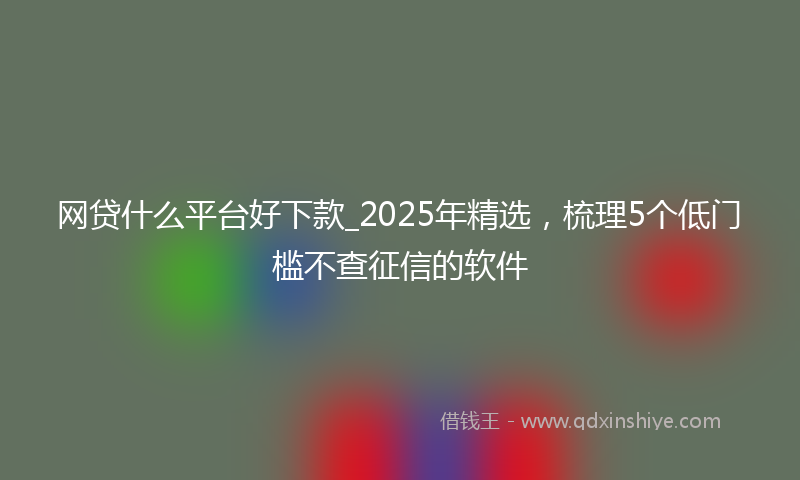 网贷什么平台好下款_2025年精选，梳理5个低门槛不查征信的软件