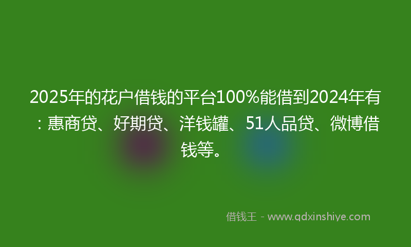 2025年的花户借钱的平台100%能借到2024年有：惠商贷、好期贷、洋钱罐、51人品贷、微博借钱等。