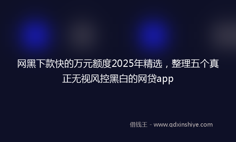 网黑下款快的万元额度2025年精选，整理五个真正无视风控黑白的网贷app