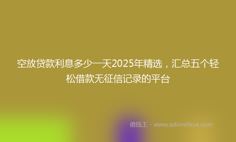 空放贷款利息多少一天2025年精选，汇总五个轻松借款无征信记录的平台