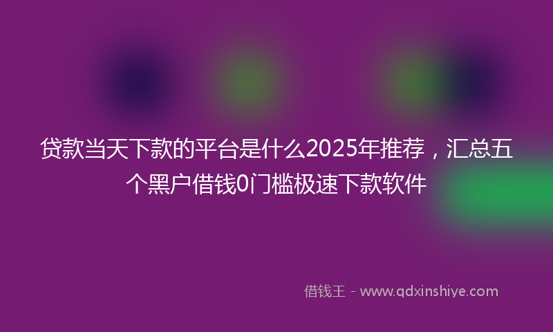 贷款当天下款的平台是什么2025年推荐，汇总五个黑户借钱0门槛极速下款软件