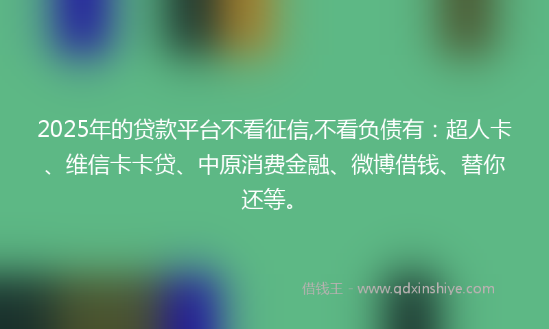 2025年的贷款平台不看征信,不看负债有：超人卡、维信卡卡贷、中原消费金融、微博借钱、替你还等。