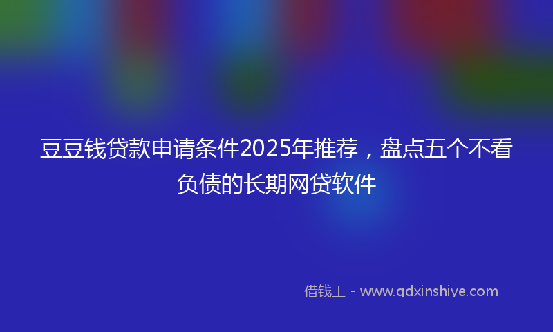 豆豆钱贷款申请条件2025年推荐，盘点五个不看负债的长期网贷软件