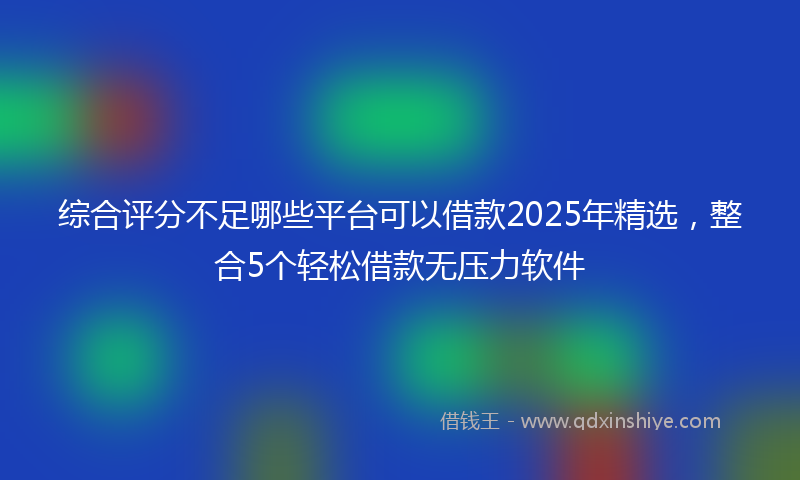 综合评分不足哪些平台可以借款2025年精选，整合5个轻松借款无压力软件
