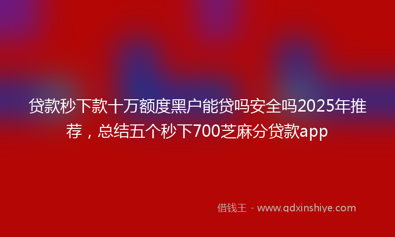 贷款秒下款十万额度黑户能贷吗安全吗2025年推荐，总结五个秒下700芝麻分贷款app