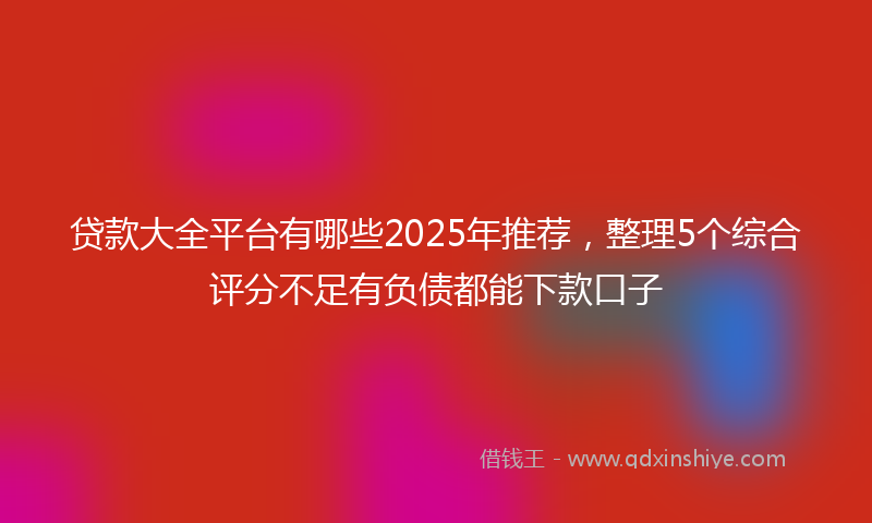 贷款大全平台有哪些2025年推荐，整理5个综合评分不足有负债都能下款口子